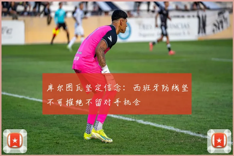 库尔图瓦坚定信念：西班牙防线坚不可摧绝不留对手机会