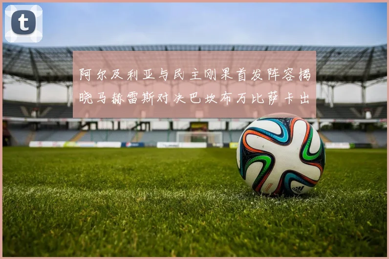 阿尔及利亚与民主刚果首发阵容揭晓马赫雷斯对决巴坎布万比萨卡出战