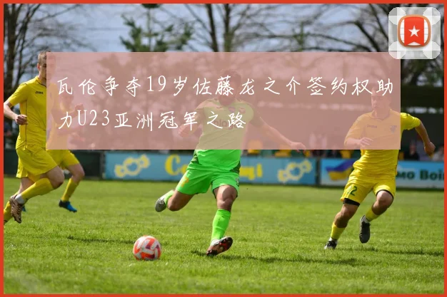 瓦伦争夺19岁佐藤龙之介签约权助力U23亚洲冠军之路