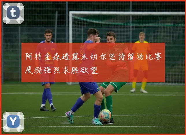 阿特金森透露米切尔坚持留场比赛展现强烈求胜欲望