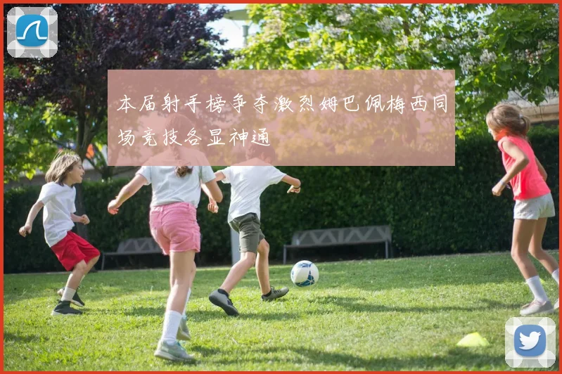 本届射手榜争夺激烈姆巴佩梅西同场竞技各显神通