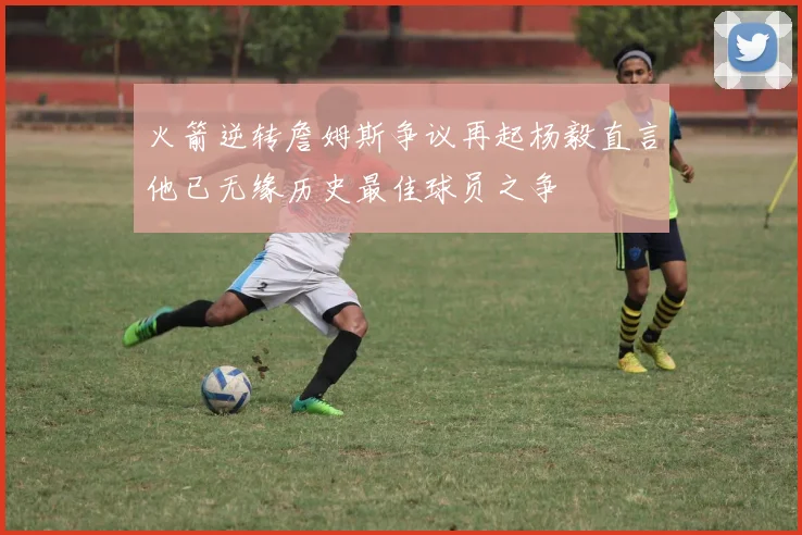 火箭逆转詹姆斯争议再起杨毅直言他已无缘历史最佳球员之争