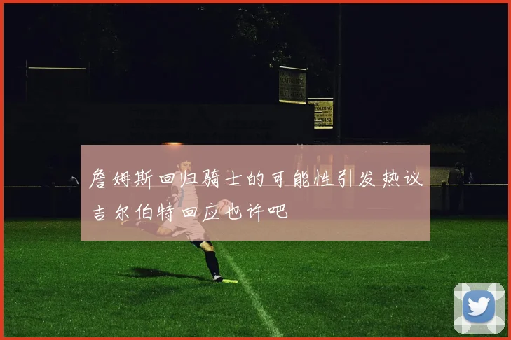 詹姆斯回归骑士的可能性引发热议吉尔伯特回应也许吧