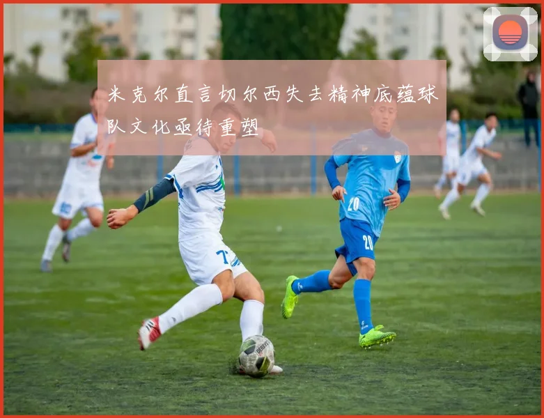 米克尔直言切尔西失去精神底蕴球队文化亟待重塑