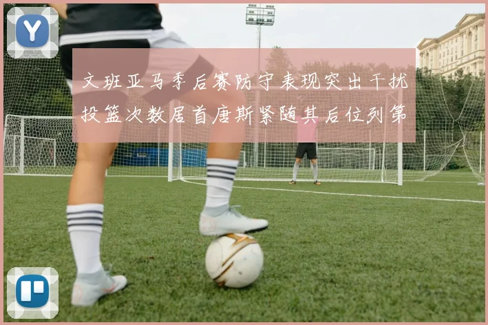 文班亚马季后赛防守表现突出干扰投篮次数居首唐斯紧随其后位列第五