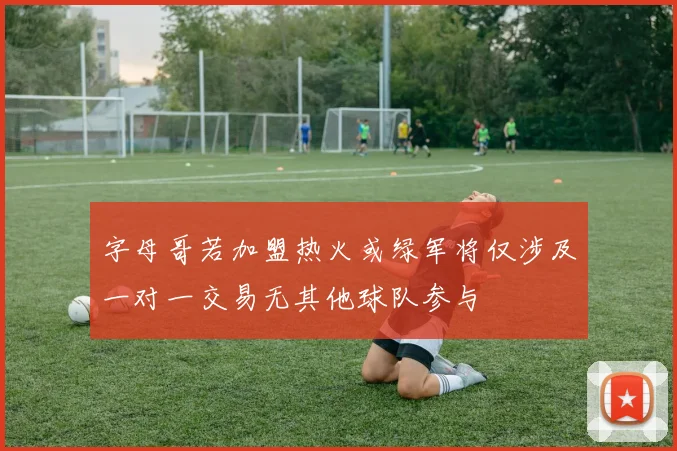 字母哥若加盟热火或绿军将仅涉及一对一交易无其他球队参与