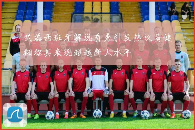 武磊西班牙解说首秀引发热议黄健翔称其表现超越新人水平
