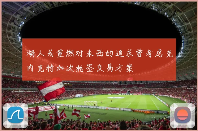 湖人或重燃对米西的追求曾考虑克内克特加次轮签交易方案