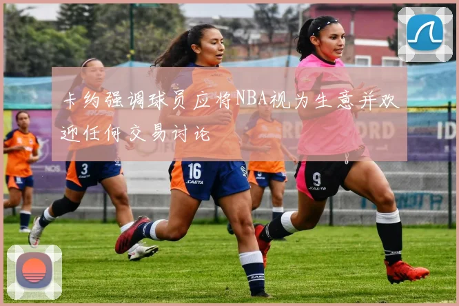卡约强调球员应将NBA视为生意并欢迎任何交易讨论