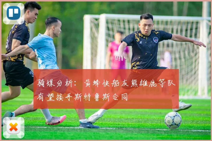 骑媒分析：黄蜂快船灰熊雄鹿等队有望接手斯特鲁斯合同