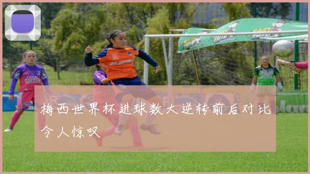 梅西世界杯进球数大逆转前后对比令人惊叹