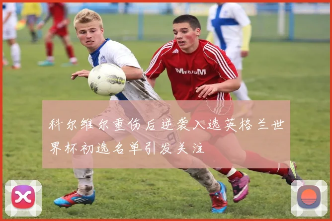 科尔维尔重伤后逆袭入选英格兰世界杯初选名单引发关注
