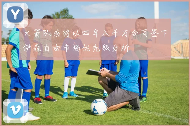 火箭队或将以四年八千万合同签下伊森自由市场优先级分析