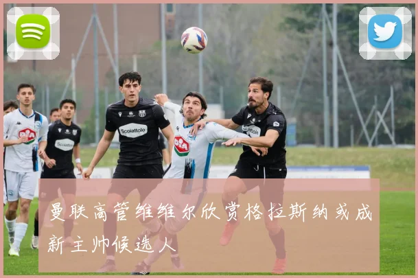曼联高管维维尔欣赏格拉斯纳或成新主帅候选人