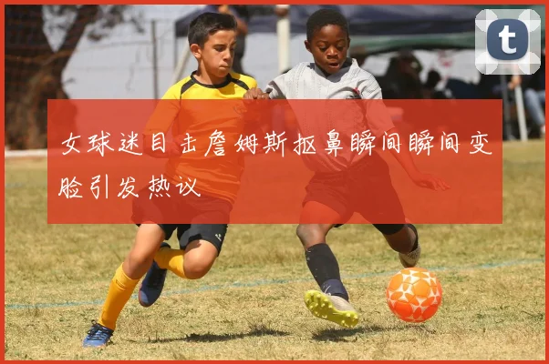 女球迷目击詹姆斯抠鼻瞬间瞬间变脸引发热议