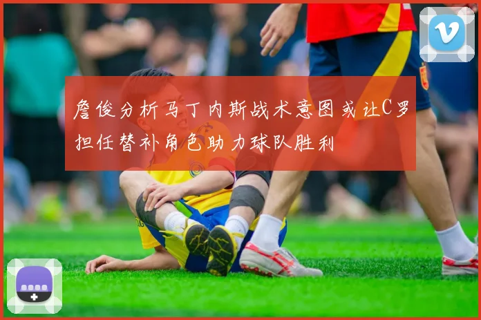 詹俊分析马丁内斯战术意图或让C罗担任替补角色助力球队胜利