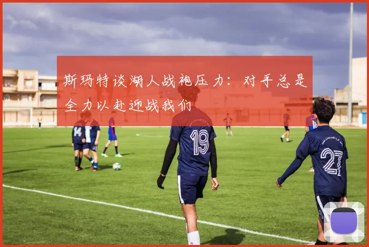 斯玛特谈湖人战袍压力：对手总是全力以赴迎战我们