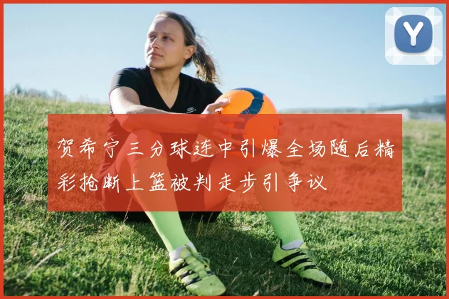 贺希宁三分球连中引爆全场随后精彩抢断上篮被判走步引争议