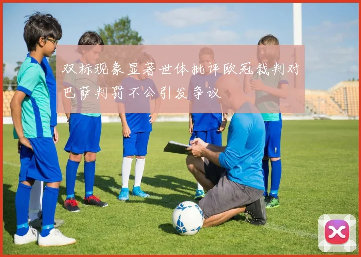 双标现象显著世体批评欧冠裁判对巴萨判罚不公引发争议